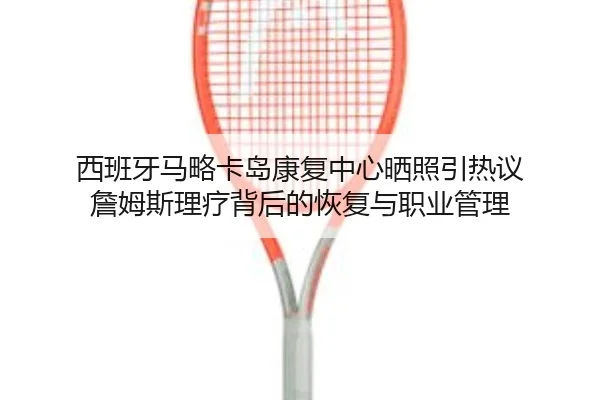 西班牙马略卡岛康复中心晒照引热议 詹姆斯理疗背后的恢复与职业管理 | HTHSPORTS
